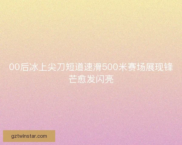 00后冰上尖刀短道速滑500米赛场展现锋芒愈发闪亮