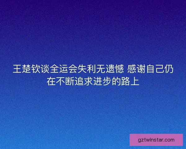 王楚钦谈全运会失利无遗憾 感谢自己仍在不断追求进步的路上