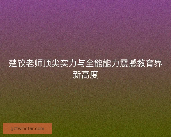 楚钦老师顶尖实力与全能能力震撼教育界新高度